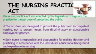 THE NURSING PRACTICE
ACT
The nurse practice act was enacted by the legislature to regulate the
practice for the purpose of protecting the public.
The act does not designed to protect the public from incompetent
nursing, not to protect nurses from discriminatory or questionable
employment practice.
Each nurse is responsible and accountable for making decision and
practicing in accordance with the individual’s educational background
and experience in nursing.
 