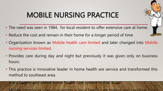 MOBILE NURSING PRACTICE
• The need was seen in 1984, for local resident to offer extensive care at home.
• Reduce the cost and remain in their home for a longer period of time
• Organization known as Mobile health care limited and later changed into Mobile
nursing services limited.
• Provides care during day and night but previously it was given only on business
hours.
• This practice is innovative leader in home health are service and transformed this
method to southeast area.
• It is a largest and oldest home health care system in that area.
 