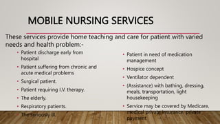 MOBILE NURSING SERVICES
• Patient discharge early from
hospital
• Patient suffering from chronic and
acute medical problems
• Surgical patient.
• Patient requiring I.V. therapy.
• The elderly.
• Respiratory patients.
• The seriously ill.
• Patient in need of medication
management
• Hospice concept
• Ventilator dependent
• (Assistance) with bathing, dressing,
meals, transportation, light
housekeeping
• Service may be covered by Medicare,
medical private insurance, private
payment.
These services provide home teaching and care for patient with varied
needs and health problem:-
 