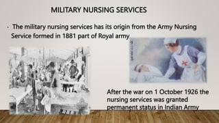 MILITARY NURSING SERVICES
• The military nursing services has its origin from the Army Nursing
Service formed in 1881 part of Royal army.
After the war on 1 October 1926 the
nursing services was granted
permanent status in Indian Army
 