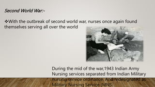 Second World War:-
With the outbreak of second world war, nurses once again found
themselves serving all over the world
During the mid of the war,1943 Indian Army
Nursing services separated from Indian Military
nursing service ordinance. And redesignated as
Military Nursing Service (MNS)
 