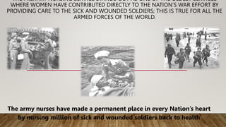 THE MILITARY NURSING SERVICE STANDS OUT AS ONE OF THE OLDEST SERVICES
WHERE WOMEN HAVE CONTRIBUTED DIRECTLY TO THE NATION’S WAR EFFORT BY
PROVIDING CARE TO THE SICK AND WOUNDED SOLDIERS; THIS IS TRUE FOR ALL THE
ARMED FORCES OF THE WORLD.
The army nurses have made a permanent place in every Nation’s heart
by nursing million of sick and wounded soldiers back to health
 