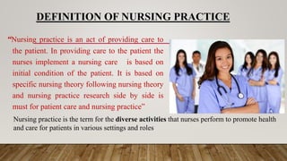 DEFINITION OF NURSING PRACTICE
“Nursing practice is an act of providing care to
the patient. In providing care to the patient the
nurses implement a nursing care is based on
initial condition of the patient. It is based on
specific nursing theory following nursing theory
and nursing practice research side by side is
must for patient care and nursing practice”
Nursing practice is the term for the diverse activities that nurses perform to promote health
and care for patients in various settings and roles
 