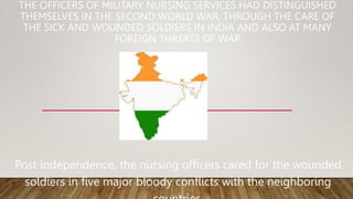 THE OFFICERS OF MILITARY NURSING SERVICES HAD DISTINGUISHED
THEMSELVES IN THE SECOND WORLD WAR, THROUGH THE CARE OF
THE SICK AND WOUNDED SOLDIERS IN INDIA AND ALSO AT MANY
FOREIGN THREATS OF WAR
Post independence, the nursing officers cared for the wounded
soldiers in five major bloody conflicts with the neighboring
 