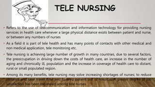 TELE NURSING
• Refers to the use of telecommunication and information technology for providing nursing
services in health care whenever a large physical distance exists between patient and nurse,
or between any numbers of nurses
• As a field it is part of tele health and has many points of contacts with other medical and
non medical application, tele monitoring etc.
• Tele nursing is achieving large number of growth in many countries, due to several factors,
the preoccupation in driving down the costs of health care, an increase in the number of
aging and chronically ill, population and the increase in coverage of health care to distant,
rural or small populated region.
• Among its many benefits, tele nursing may solve increasing shortages of nurses; to reduce
distance and save travel time and to keep patient out of hospital. A greater degree of job
satisfaction has been registered among tele nurses
 