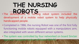 THE NURSING
ROBOTS
• The development of nursing robot system included the
development of a mobile robot system to help physically
handicapped people.
• Completed in 1986, the nursing Robot was one of the first fully
functioning mobile robots equipped with a manipulators arm,
also integrated with seven different sensor systems.
• The system was controlled by four networked on board Sinclair
spectrum computer and on off board IBM-PC.
 