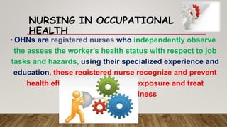 NURSING IN OCCUPATIONAL
HEALTH
• OHNs are registered nurses who independently observe
the assess the worker’s health status with respect to job
tasks and hazards, using their specialized experience and
education, these registered nurse recognize and prevent
health effects from hazardous exposure and treat
workers injuries/illness
 