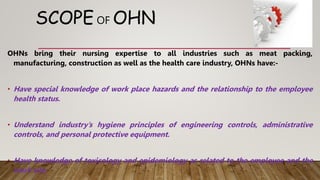 SCOPE OF OHN
OHNs bring their nursing expertise to all industries such as meat packing,
manufacturing, construction as well as the health care industry, OHNs have:-
• Have special knowledge of work place hazards and the relationship to the employee
health status.
• Understand industry’s hygiene principles of engineering controls, administrative
controls, and personal protective equipment.
• Have knowledge of toxicology and epidemiology as related to the employee and the
work site.
 