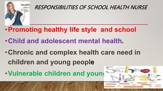 RESPONSIBILITIES OF SCHOOL HEALTH NURSE
•Promoting healthy life style and school
•Child and adolescent mental health.
•Chronic and complex health care need in
children and young people
•Vulnerable children and young people
 