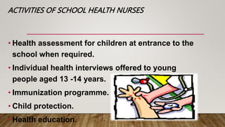 ACTIVITIES OF SCHOOL HEALTH NURSES
• Health assessment for children at entrance to the
school when required.
• Individual health interviews offered to young
people aged 13 -14 years.
• Immunization programme.
• Child protection.
• Health education.
 