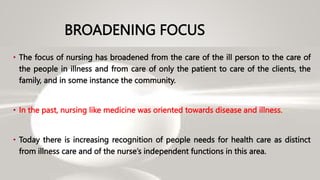 BROADENING FOCUS
• The focus of nursing has broadened from the care of the ill person to the care of
the people in illness and from care of only the patient to care of the clients, the
family, and in some instance the community.
• In the past, nursing like medicine was oriented towards disease and illness.
• Today there is increasing recognition of people needs for health care as distinct
from illness care and of the nurse’s independent functions in this area.
 