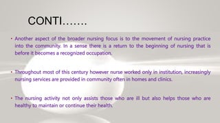 CONTI…….
• Another aspect of the broader nursing focus is to the movement of nursing practice
into the community. In a sense there is a return to the beginning of nursing that is
before it becomes a recognized occupation.
• Throughout most of this century however nurse worked only in institution, increasingly
nursing services are provided in community often in homes and clinics.
• The nursing activity not only assists those who are ill but also helps those who are
healthy to maintain or continue their health.
 