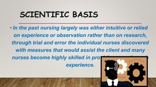 SCIENTIFIC BASIS
• In the past nursing largely was either intuitive or relied
on experience or observation rather than on research,
through trial and error the individual nurses discovered
with measures that would assist the client and many
nurses become highly skilled in providing care through
experience.
 