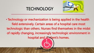 TECHNOLOGY
• Technology or mechanization is being applied in the health
field extensively. Certain areas of a hospital care most
technologic than others. Nurses find themselves in the midst
of rapidly changing, increasingly technologic environment in
hospital and in client’s homes.
 