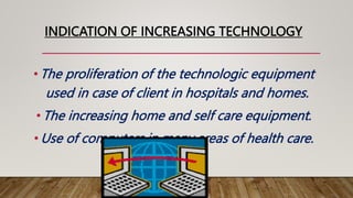 INDICATION OF INCREASING TECHNOLOGY
• The proliferation of the technologic equipment
used in case of client in hospitals and homes.
• The increasing home and self care equipment.
• Use of computers in many areas of health care.
 