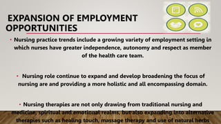 EXPANSION OF EMPLOYMENT
OPPORTUNITIES
• Nursing practice trends include a growing variety of employment setting in
which nurses have greater independence, autonomy and respect as member
of the health care team.
• Nursing role continue to expand and develop broadening the focus of
nursing are and providing a more holistic and all encompassing domain.
• Nursing therapies are not only drawing from traditional nursing and
medicine, spiritual and emotional realms, but also expanding into alternative
therapies such as healing touch, massage therapy and use of natural herbs
 