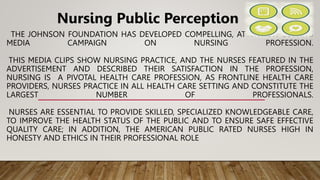 THE JOHNSON FOUNDATION HAS DEVELOPED COMPELLING, ATTENTION GETTING
MEDIA CAMPAIGN ON NURSING PROFESSION.
THIS MEDIA CLIPS SHOW NURSING PRACTICE, AND THE NURSES FEATURED IN THE
ADVERTISEMENT AND DESCRIBED THEIR SATISFACTION IN THE PROFESSION,
NURSING IS A PIVOTAL HEALTH CARE PROFESSION, AS FRONTLINE HEALTH CARE
PROVIDERS, NURSES PRACTICE IN ALL HEALTH CARE SETTING AND CONSTITUTE THE
LARGEST NUMBER OF PROFESSIONALS.
NURSES ARE ESSENTIAL TO PROVIDE SKILLED, SPECIALIZED KNOWLEDGEABLE CARE,
TO IMPROVE THE HEALTH STATUS OF THE PUBLIC AND TO ENSURE SAFE EFFECTIVE
QUALITY CARE; IN ADDITION, THE AMERICAN PUBLIC RATED NURSES HIGH IN
HONESTY AND ETHICS IN THEIR PROFESSIONAL ROLE
Nursing Public Perception
 