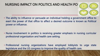 NURSING IMPACT ON POLITICS AND HEALTH POLICY
• The ability to influence or persuade an individual holding a government office to
exert the power of that office to affect a desired outcome is known as Political
power or influence.
• Nurse involvement in politics is receiving greater emphasis in nursing curricular
professional organization and health care setting.
• Professional nursing organizations have employed lobbyists to urge state
legislature and the US congress to improve the quality of health care.
 