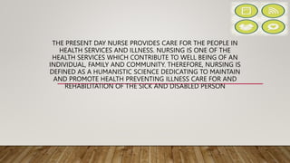 THE PRESENT DAY NURSE PROVIDES CARE FOR THE PEOPLE IN
HEALTH SERVICES AND ILLNESS. NURSING IS ONE OF THE
HEALTH SERVICES WHICH CONTRIBUTE TO WELL BEING OF AN
INDIVIDUAL, FAMILY AND COMMUNITY. THEREFORE, NURSING IS
DEFINED AS A HUMANISTIC SCIENCE DEDICATING TO MAINTAIN
AND PROMOTE HEALTH PREVENTING ILLNESS CARE FOR AND
REHABILITATION OF THE SICK AND DISABLED PERSON
 