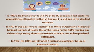 • In 1993 a landmark survey found 1/3 of the US population had used some
nontraditional alternative method of treatment in addition to the standard
treatment.
• In 1993 the US Government established an Office of Alternative Medicine at
National Institute of Health. One of the reason for the OAMs creation was
citizens are pursuing alternative methods of health care with unpredicted
enthusiasm.
• In 1992, the OAMs was allocated 2 million to investigate the use of
treatment methods.
 