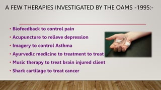 A FEW THERAPIES INVESTIGATED BY THE OAMS -1995:-
• Biofeedback to control pain
• Acupuncture to relieve depression
• Imagery to control Asthma
• Ayurvedic medicine to treatment to treat parkinson’s disease
• Music therapy to treat brain injured client
• Shark cartilage to treat cancer
 