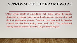 APPROVAL OF THE FRAMEWORK
• After several month of consultation with nurses across the region,
discussion at regional nursing council and numerous revisions, the final
draft of professional practice framework was approved by Nursing
Council and distributes during nurse week 2003. The professional
nursing practice framework for the Calgary Health Region.
 