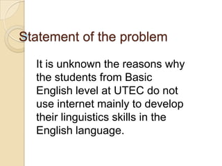 Statement of the problem
It is unknown the reasons why
the students from Basic
English level at UTEC do not
use internet mainly to develop
their linguistics skills in the
English language.