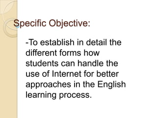 Specific Objective:
-To establish in detail the
different forms how
students can handle the
use of Internet for better
approaches in the English
learning process.