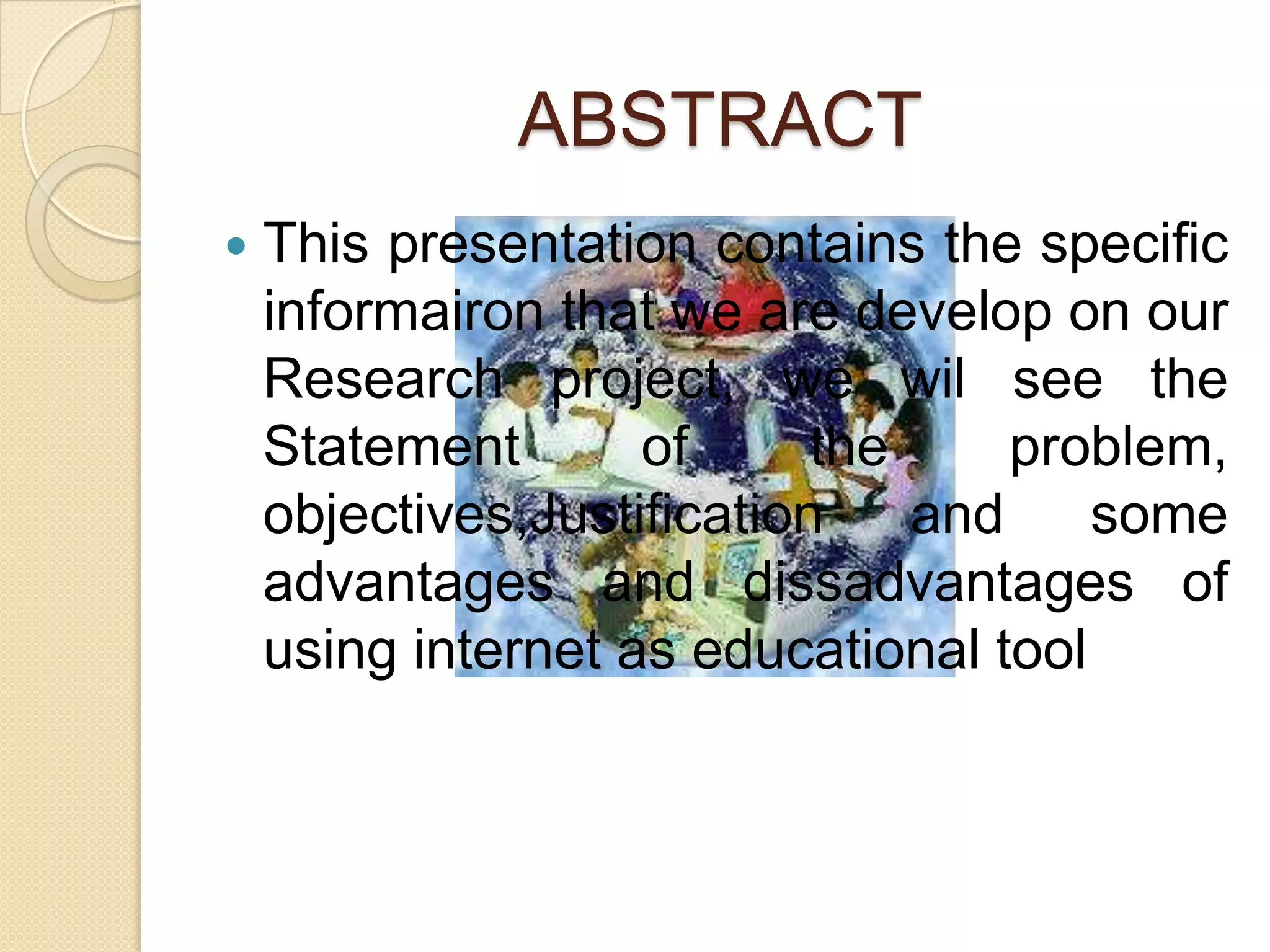 ABSTRACT
This presentation contains the specific
informairon that we are develop on our
Research project, we wil see the
Statement
of
the
problem,
objectives,Justification
and
some
advantages and dissadvantages of
using internet as educational tool