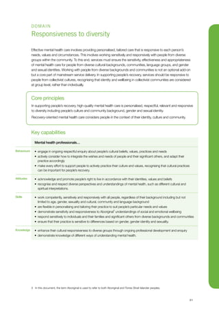 21
DOMAIN
Responsiveness to diversity
Effective mental health care involves providing personalised, tailored care that is responsive to each person’s
needs, values and circumstances. This involves working sensitively and responsively with people from diverse
groups within the community. To this end, services must ensure the sensitivity, effectiveness and appropriateness
of mental health care for people from diverse cultural backgrounds, communities, language groups, and gender
and sexual identities. Working with people from diverse backgrounds and communities is not an optional add-on
but a core part of mainstream service delivery. In supporting people’s recovery, services should be responsive to
people from collectivist cultures, recognising that identity and wellbeing in collectivist communities are considered
at group level, rather than individually.
Key capabilities
Mental health professionals…
•	 engage in ongoing respectful enquiry about people’s cultural beliefs, values, practices and needs
•	 actively consider how to integrate the wishes and needs of people and their significant others, and adapt their
practice accordingly
•	 make every effort to support people to actively practice their culture and values, recognising that cultural practices
can be important for people’s recovery.
•	 acknowledge and promote people’s right to live in accordance with their identities, values and beliefs
•	 recognise and respect diverse perspectives and understandings of mental health, such as different cultural and
spiritual interpretations.
•	 work competently, sensitively and responsively with all people, regardless of their background including but not
limited to age, gender, sexuality and cultural, community and language background
•	 are flexible in personalising and tailoring their practice to suit people’s particular needs and values
•	 demonstrate sensitivity and responsiveness to Aboriginal3
understandings of social and emotional wellbeing
•	 respond sensitively to individuals and their families and significant others from diverse backgrounds and communities
•	 ensure that their practice is sensitive to differences based on gender, gender identity and sexuality.
•	 enhance their cultural responsiveness to diverse groups through ongoing professional development and enquiry
•	 demonstrate knowledge of different ways of understanding mental health.
Core principles
In supporting people’s recovery, high-quality mental health care is personalised, respectful, relevant and responsive
to diversity including people’s culture and community background, gender and sexual identity.
Recovery-oriented mental health care considers people in the context of their identity, culture and community.
Behaviours
Attitudes
Skills
Knowledge
3	 In this document, the term Aboriginal is used to refer to both Aboriginal and Torres Strait Islander peoples.
 