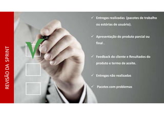 REVISÃO
DA
SPRINT
 Entregas realizadas (pacotes de trabalho
ou estórias de usuário).
 Apresentação do produto parcial ou
final .
 Feedback do cliente e Resultados do
produto e termo de aceite.
 Entregas não realizadas
 Pacotes com problemas
 