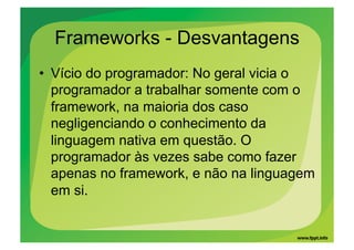 Frameworks - Desvantagens
•  Vício do programador: No geral vicia o
   programador a trabalhar somente com o
   framework, na maioria dos caso
   negligenciando o conhecimento da
   linguagem nativa em questão. O
   programador às vezes sabe como fazer
   apenas no framework, e não na linguagem
   em si.
 