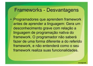 Frameworks - Desvantagens
•  Programadores que aprendem framework
   antes de aprender a linguagem: Gera um
   desconhecimento grave com relação a
   linguagem de programação nativa do
   framework. O programador não saberá
   fazer de uma forma diferente a do referido
   framework, e não entenderá como o seu
   framework realiza suas funcionalidades.
 