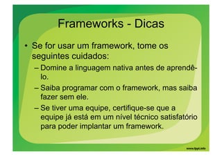 Frameworks - Dicas
•  Se for usar um framework, tome os
   seguintes cuidados:
  – Domine a linguagem nativa antes de aprendê-
    lo.
  – Saiba programar com o framework, mas saiba
    fazer sem ele.
  – Se tiver uma equipe, certifique-se que a
    equipe já está em um nível técnico satisfatório
    para poder implantar um framework.
 