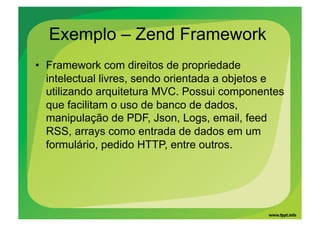 Exemplo – Zend Framework
•  Framework com direitos de propriedade
   intelectual livres, sendo orientada a objetos e
   utilizando arquitetura MVC. Possui componentes
   que facilitam o uso de banco de dados,
   manipulação de PDF, Json, Logs, email, feed
   RSS, arrays como entrada de dados em um
   formulário, pedido HTTP, entre outros.
 