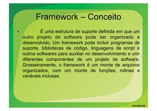 Framework – Conceito
•             É uma estrutura de suporte definida em que um
     outro projeto de software pode ser organizado e
     desenvolvido. Um framework pode incluir programas de
     suporte, bibliotecas de código, linguagens de script e
     outros softwares para auxiliar no desenvolvimento e unir
     diferentes componentes de um projeto de software.
     Grosseiramente, o framework é um monte de arquivos
     organizados, com um monte de funções, rotinas e
     variáveis inclusas.
 