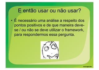 E então usar ou não usar?
•  É necessário uma análise a respeito dos
   pontos positivos e de que maneira deve-
   se / ou não se deve utilizar o framework,
   para respondermos essa pergunta.
 