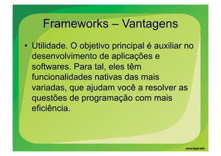 Frameworks – Vantagens
•  Utilidade. O objetivo principal é auxiliar no
   desenvolvimento de aplicações e
   softwares. Para tal, eles têm
   funcionalidades nativas das mais
   variadas, que ajudam você a resolver as
   questões de programação com mais
   eficiência.
 