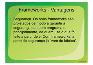 Frameworks - Vantagens
•  Segurança. Os bons frameworks são
   projetados de modo a garantir a
   segurança de quem programa e,
   principalmente, de quem usa o que foi
   feito a partir dele. Com frameworks, a
   parte de segurança já “vem de fábrica”.
 