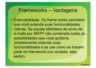 Frameworks – Vantagens
•  Extensibilidade. Os frame works permitem
   que você extenda suas funcionalidades
   nativas. Se aquela biblioteca de envio de
   e-mails por SMTP não contempla todas as
   possibilidades que você gostaria,
   simplesmente extenda suas
   funcionalidades e as use como se fossem
   parte do framework (na verdade, elas
   serão).
 