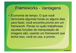 Frameworks - Vantagens
•  Economia de tempo. O que você
   demoraria algumas horas ou alguns dias
   para fazer, você encontra pronto em um
   framework. Pense no quão trabalhosas
   aquelas funções de manipulação de
   imagens são; usando um framework que
   tenha isso, você só usa, e pronto.
 