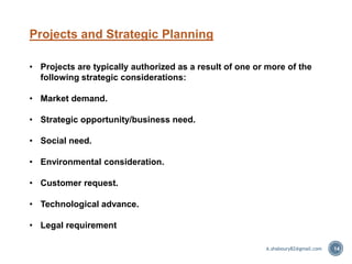 Projects and Strategic Planning
• Projects are typically authorized as a result of one or more of the
following strategic considerations:
• Market demand.
• Strategic opportunity/business need.
• Social need.
• Environmental consideration.
• Customer request.
• Technological advance.
• Legal requirement
14A.shaboury82@gmail.com
 