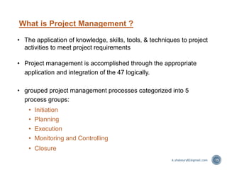 What is Project Management ?
• The application of knowledge, skills, tools, & techniques to project
activities to meet project requirements
• Project management is accomplished through the appropriate
application and integration of the 47 logically.
• grouped project management processes categorized into 5
process groups:
• Initiation
• Planning
• Execution
• Monitoring and Controlling
• Closure
15A.shaboury82@gmail.com
 