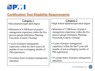 Certification Test Eligibility Requirements
2
Category 1
• Baccalaureate/equivalent degree
• Minimum of 4,500 hours of project
management experience within the five
process groups (Initiation, Planning,
Execution, Control, Closing)
• 3 years of project management
experience within the last 6 years (36
months of non-overlapping months of
PM experience).
• 35 contact hours of project management
education.
Category 2
• High School diploma/equivalent degree
• Minimum of 7,500 hours of project
management experience within the five
process groups (Initiation, Planning,
Execution, Control, Closing)
• 5 years of project management
experience within the last 8 years (60
months of non-overlapping months of
PM experience).
• 35 contact hours of project management
education.
A.shaboury82@gmail.com
 