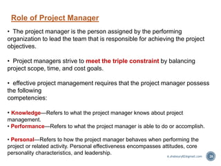 • The project manager is the person assigned by the performing
organization to lead the team that is responsible for achieving the project
objectives.
• Project managers strive to meet the triple constraint by balancing
project scope, time, and cost goals.
• effective project management requires that the project manager possess
the following
competencies:
• Knowledge—Refers to what the project manager knows about project
management.
• Performance—Refers to what the project manager is able to do or accomplish.
• Personal—Refers to how the project manager behaves when performing the
project or related activity. Personal effectiveness encompasses attitudes, core
personality characteristics, and leadership.
Role of Project Manager
A.shaboury82@gmail.com 26
 
