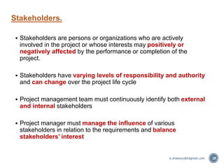  Stakeholders are persons or organizations who are actively
involved in the project or whose interests may positively or
negatively affected by the performance or completion of the
project.
 Stakeholders have varying levels of responsibility and authority
and can change over the project life cycle
 Project management team must continuously identify both external
and internal stakeholders
 Project manager must manage the influence of various
stakeholders in relation to the requirements and balance
stakeholders’ interest
Stakeholders.
28A.shaboury82@gmail.com
 
