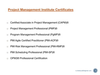 Project Management Institute Certificates
3
 Certified Associate in Project Management (CAPM)®
 Project Management Professional (PMP)®
 Program Management Professional (PgMP)®
 PMI Agile Certified Practitioner (PMI-ACP)®
 PMI Risk Management Professional (PMI-RMP)®
 PMI Scheduling Professional (PMI-SP)®
 OPM3® Professional Certification
A.shaboury82@gmail.com
 