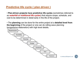Predictive life cycle ( plan driven )
46
• Plan-driven projects have predictive life cycles (sometimes referred to
as waterfall or traditional life cycles) that require scope, schedule, and
cost to be determined in detail early in the life of the project.
• The planning can be done for the entire project at a detailed level from
the beginning of the project or one can do rolling wave planning
(progressive elaboration) with high level details.
A.shaboury82@gmail.com
 
