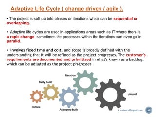 Adaptive Life Cycle ( change driven / agile ).
48
• The project is split up into phases or iterations which can be sequential or
overlapping.
• Adaptive life cycles are used in applications areas such as IT where there is
a rapid change, sometimes the processes within the iterations can even go in
parallel.
• Involves fixed time and cost, and scope is broadly defined with the
understanding that it will be refined as the project progresses. The customer's
requirements are documented and prioritized in what's known as a backlog,
which can be adjusted as the project progresses
Initiate
Accepted build
Iteration
project
Daily build
A.shaboury82@gmail.com
 