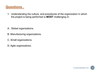 Questions .
57
1. Understanding the culture, and procedures of the organization in which
the project is being performed is MOST challenging in:
A. Global organizations.
B. Manufacturing organizations.
C. Small organizations.
D. Agile organizations.
A.shaboury82@gmail.com
 